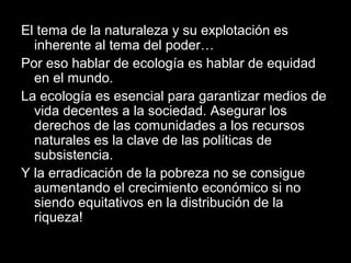 El tema de la naturaleza y su explotación es
inherente al tema del poder…
Por eso hablar de ecología es hablar de equidad
en el mundo.
La ecología es esencial para garantizar medios de
vida decentes a la sociedad. Asegurar los
derechos de las comunidades a los recursos
naturales es la clave de las políticas de
subsistencia.
Y la erradicación de la pobreza no se consigue
aumentando el crecimiento económico si no
siendo equitativos en la distribución de la
riqueza!
 