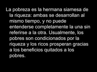 La pobreza es la hermana siamesa de
la riqueza: ambas se desarrollan al
mismo tiempo, y no puede
entenderse completamente la una sin
referirse a la otra. Usualmente, los
pobres son condicionados por la
riqueza y los ricos prosperan gracias
a los beneficios quitados a los
pobres.
 