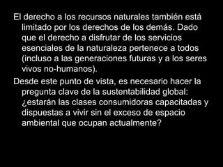 El derecho a los recursos naturales también está
limitado por los derechos de los demás. Dado
que el derecho a disfrutar de los servicios
esenciales de la naturaleza pertenece a todos
(incluso a las generaciones futuras y a los seres
vivos no-humanos).
Desde este punto de vista, es necesario hacer la
pregunta clave de la sustentabilidad global:
¿estarán las clases consumidoras capacitadas y
dispuestas a vivir sin el exceso de espacio
ambiental que ocupan actualmente?
 