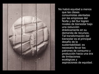 No habrá equidad a menos
que las clases
consumistas alentadas
por las empresas del
Norte y del Sur logren
niveles de bienestar bajo
una reducción
drásticamente en su
demanda de recursos.
Tal transformación del
bienestar es el principal
desafío de la
sustentabilidad; es
necesario llevar los
patrones de consumo y
producción hacia una era
de limitaciones
ecológicas y
aspiraciones de equidad.
 