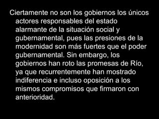 Ciertamente no son los gobiernos los únicos
actores responsables del estado
alarmante de la situación social y
gubernamental, pues las presiones de la
modernidad son más fuertes que el poder
gubernamental. Sin embargo, los
gobiernos han roto las promesas de Río,
ya que recurrentemente han mostrado
indiferencia e incluso oposición a los
mismos compromisos que firmaron con
anterioridad.
 