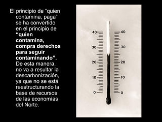 El principio de “quien
contamina, paga”
se ha convertido
en el principio de
“quien
contamina,
compra derechos
para seguir
contaminando”.
De esta manera,
no va a resultar la
descarbonización,
ya que no se está
reestructurando la
base de recursos
de las economías
del Norte.
 