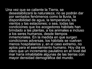 Una vez que se caliente la Tierra, se
desestabilizará la naturaleza; no se podrán dar
por sentados fenómenos como la lluvia, la
disponibilidad de agua, la temperatura, los
vientos y las estaciones; o sea, todas las
condiciones que los acogedores hábitats han
brindado a las plantas, a los animales e incluso
a los seres humanos, desde tiempos
inmemoriales. En la medida en que surgen
condiciones adversas, los hábitats se vuelven
menos hospitalarios y, en el caso extremo, no
aptos para el asentamiento humano. Hoy dia es
claro que un incremento paulatino en el nivel del
mar haría inhabitable algunas de las tierras con
mayor densidad demográfica del mundo.
 