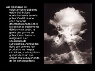 Las amenazas del
calentamiento global no
están distribuidas
equitativamente entre la
población del mundo:
caen en forma
desproporcionada sobre
las personas socialmente
débiles y sin poder, la
gente que ya vive en
poblaciones, terrenos
marginales o en
situaciones de
subsistencia. Aunque los
ricos son quienes han
producido los riesgos
climáticos, son los pobres
quienes tendrán que
cargar con la mayor parte
de las consecuencias
 