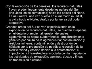 Con la excepción de los cereales, los recursos naturales
fluyen predominadamente desde los países del Sur
(incluidos los ex comunistas) hacia los países del Norte.
La naturaleza, una vez puesta en el mercado mundial,
gravita hacia el Norte, atraída por la fuerza del poder
adquisitivo
Grandes áreas del Sur se van especializando en la
exportación de recursos naturales, se quedan atrapadas
en el deterioro ambiental: erosión de suelos,
agotamiento de napas subterráneas; empobrecimiento
genético por causa de la agroindustria; contaminación y
residuos mineros; contaminación y destrucción de
hábitats por la producción de petróleo; reducción de la
biodiversidad y erosión debido a la deforestación; e
impacto de la infraestructura asociada con la mayoría de
las actividades de extracción, caminos, ductos y líneas
de transmisión eléctrica.
 