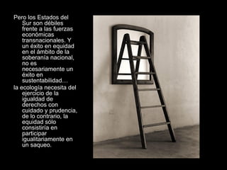 Pero los Estados del
Sur son débiles
frente a las fuerzas
económicas
transnacionales. Y
un éxito en equidad
en el ámbito de la
soberanía nacional,
no es
necesariamente un
éxito en
sustentabilidad…
la ecología necesita del
ejercicio de la
igualdad de
derechos con
cuidado y prudencia,
de lo contrario, la
equidad sólo
consistiría en
participar
igualitariamente en
un saqueo.
 