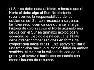 …el Sur no debe nada al Norte, mientras que el
Norte sí debe algo al Sur. No obstante
reconocemos la responsabilidad de los
gobiernos del Sur con respecto a su gente,
también reconocemos que durante la larga
historia de colonización el Norte acumulo una
deuda con el Sur en términos ecológicos y
económicos. Debido a esta deuda, el Norte
debe ofrecer compensaciones en forma de
cooperación hacia el Sur. Este apoyo facilitaría
una transición hacia la sustentabilidad en ambos
sentidos: al mejorar la calidad de vida de la
gente y al avanzar hacia una economía con
menos insumo de recursos.
 