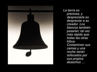 La tierra es
preciosa, y
despreciarla es
despreciar a su
creador. Los
blancos también
pasarán; tal vez
más rápido que
todas las otras
tribus.
Contaminen sus
camas y una
noche serán
sofocados por
sus propios
desechos …
 