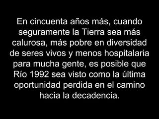 En cincuenta años más, cuando
seguramente la Tierra sea más
calurosa, más pobre en diversidad
de seres vivos y menos hospitalaria
para mucha gente, es posible que
Río 1992 sea visto como la última
oportunidad perdida en el camino
hacia la decadencia.
 