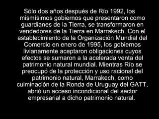 Sólo dos años después de Río 1992, los
mismísimos gobiernos que presentaron como
guardianes de la Tierra, se transformaron en
vendedores de la Tierra en Marrakech. Con el
establecimiento de la Organización Mundial del
Comercio en enero de 1995, los gobiernos
livianamente aceptaron obligaciones cuyos
efectos se sumaron a la acelerada venta del
patrimonio natural mundial. Mientras Río se
preocupó de la protección y uso racional del
patrimonio natural, Marrakech, como
culminación de la Ronda de Uruguay del GATT,
abrió un acceso incondicional del sector
empresarial a dicho patrimonio natural.
 