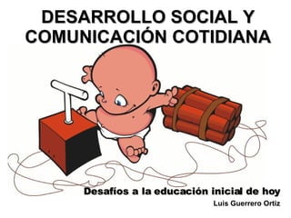 DESARROLLO SOCIAL Y COMUNICACIÓN COTIDIANA Desafíos a la educación inicial de hoy Luis Guerrero Ortiz 