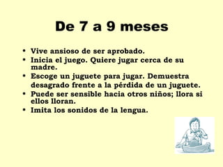 De 7 a 9 meses
• Vive ansioso de ser aprobado.
• Inicia el juego. Quiere jugar cerca de su
  madre.
• Escoge un juguete para jugar. Demuestra
  desagrado frente a la pérdida de un juguete.
• Puede ser sensible hacia otros niños; llora si
  ellos lloran.
• Imita los sonidos de la lengua.
 