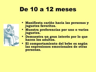 De 10 a 12 meses

• Manifiesta cariño hacia las personas y
  juguetes favoritos.
• Muestra preferencias por uno o varios
  juguetes.
• Demuestra un gran interés por lo que
  hacen los adultos.
• El comportamiento del bebe es según
  las expresiones emocionales de otras
  personas.
 