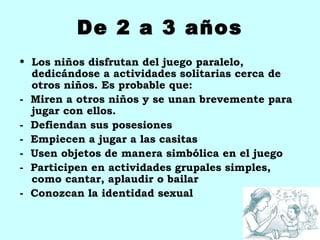 De 2 a 3 años
• Los niños disfrutan del juego paralelo,
  dedicándose a actividades solitarias cerca de
  otros niños. Es probable que:
- Miren a otros niños y se unan brevemente para
  jugar con ellos.
- Defiendan sus posesiones
- Empiecen a jugar a las casitas
- Usen objetos de manera simbólica en el juego
- Participen en actividades grupales simples,
  como cantar, aplaudir o bailar
- Conozcan la identidad sexual
 