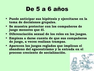 De 5 a 6 años
• Puede anticipar sus hipótesis y ejercitarse en la
  toma de decisiones grupales.
• Se muestra protector con los compañeros de
  juego menores que él.
• Diferenciación sexual de los roles en los juegos.
• Empieza a darse cuenta de que sus compañeros
  de juego, a veces realizan trampas.
• Aparecen los juegos reglados que implican el
  abandono del egocentrismo y la entrada en el
  proceso creciente de socialización.
 