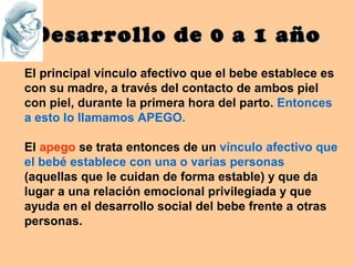 Desarrollo de 0 a 1 año
El principal vínculo afectivo que el bebe establece es
con su madre, a través del contacto de ambos piel
con piel, durante la primera hora del parto. Entonces
a esto lo llamamos APEGO.

El apego se trata entonces de un vínculo afectivo que
el bebé establece con una o varias personas
(aquellas que le cuidan de forma estable) y que da
lugar a una relación emocional privilegiada y que
ayuda en el desarrollo social del bebe frente a otras
personas.
 