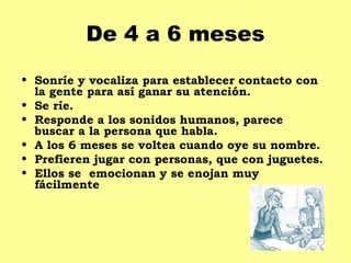 De 4 a 6 meses
• Sonríe y vocaliza para establecer contacto con
  la gente para así ganar su atención.
• Se ríe.
• Responde a los sonidos humanos, parece
  buscar a la persona que habla.
• A los 6 meses se voltea cuando oye su nombre.
• Prefieren jugar con personas, que con juguetes.
• Ellos se emocionan y se enojan muy
  fácilmente
 