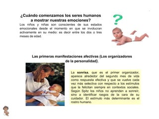 ¿Cuándo comenzamos los seres humanos a mostrar nuestras emociones? Los niños y niñas son conscientes de sus estados emocionales desde el momento en que se involucran activamente en su medio: es decir entre los dos o tres meses de edad. Las primeras manifestaciones afectivas (Los organizadores de la personalidad ) . La  sonrisa , que es el primer organizador, aparece alrededor del segundo mes de vida como respuesta efectiva y que se vuelve cada vez más selectiva con respecto a los estímulos que la felicitan siempre en contextos sociales. Según Spitz los niños no aprenden a sonreír, sino a identificar rasgos de la cara de su cuidador. El estímulo más determinante es el rostro humano. 