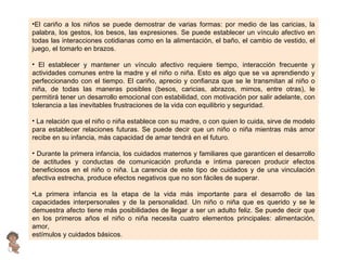 El cariño a los niños se puede demostrar de varias formas: por medio de las caricias, la palabra, los gestos, los besos, las expresiones. Se puede establecer un vínculo afectivo en todas las interacciones cotidianas como en la alimentación, el baño, el cambio de vestido, el juego, el tomarlo en brazos. El establecer y mantener un vínculo afectivo requiere tiempo, interacción frecuente y actividades comunes entre la madre y el niño o niña. Esto es algo que se va aprendiendo y perfeccionando con el tiempo. El cariño, aprecio y confianza que se le transmitan al niño o niña, de todas las maneras posibles (besos, caricias, abrazos, mimos, entre otras), le permitirá tener un desarrollo emocional con estabilidad, con motivación por salir adelante, con tolerancia a las inevitables frustraciones de la vida con equilibrio y seguridad. La relación que el niño o niña establece con su madre, o con quien lo cuida, sirve de modelo para establecer relaciones futuras. Se puede decir que un niño o niña mientras más amor recibe en su infancia, más capacidad de amar tendrá en el futuro. Durante la primera infancia, los cuidados maternos y familiares que garanticen el desarrollo de actitudes y conductas de comunicación profunda e íntima parecen producir efectos beneficiosos en el niño o niña. La carencia de este tipo de cuidados y de una vinculación afectiva estrecha, produce efectos negativos que no son fáciles de superar. La primera infancia es la etapa de la vida más importante para el desarrollo de las capacidades interpersonales y de la personalidad. Un niño o niña que es querido y se le demuestra afecto tiene más posibilidades de llegar a ser un adulto feliz. Se puede decir que en los primeros años el niño o niña necesita cuatro elementos principales: alimentación, amor, estímulos y cuidados básicos. 