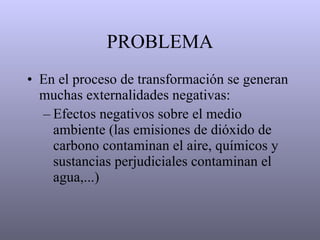 PROBLEMA En el proceso de transformación se generan muchas externalidades negativas: Efectos negativos sobre el medio ambiente (las emisiones de dióxido de carbono contaminan el aire, químicos y sustancias perjudiciales contaminan el agua,...)   