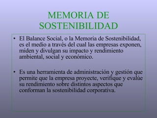 MEMORIA DE SOSTENIBILIDAD El Balance Social, o la Memoria de Sostenibilidad, es el medio a través del cual las empresas exponen, miden y divulgan su impacto  y  rendimiento ambiental, social y económico.  Es una herramienta de administración  y  gestión que permite que la empresa proyecte, verifique y evalúe su rendimiento sobre distintos aspectos que conforman la sostenibilidad corporativa. 
