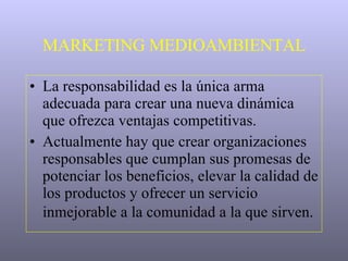 MARKETING MEDIOAMBIENTAL La responsabilidad es la única arma adecuada para crear una nueva dinámica que ofrezca ventajas competitivas.  Actualmente hay que crear organizaciones responsables que cumplan sus promesas de potenciar los beneficios, elevar la calidad de los productos y ofrecer un servicio inmejorable a la comunidad a la que sirven.   