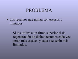 PROBLEMA Los recursos que utiliza son escasos y limitados: Si los utiliza a un ritmo superior al de regeneración de dichos recursos cada vez serán más escasos y cada vez serán más limitados. 
