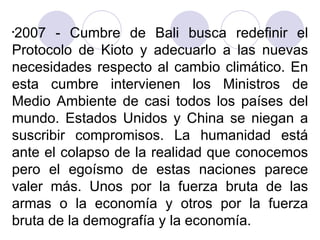 2007 - Cumbre de Bali busca redefinir el
Protocolo de Kioto y adecuarlo a las nuevas
necesidades respecto al cambio climático. En
esta cumbre intervienen los Ministros de
Medio Ambiente de casi todos los países del
mundo. Estados Unidos y China se niegan a
suscribir compromisos. La humanidad está
ante el colapso de la realidad que conocemos
pero el egoísmo de estas naciones parece
valer más. Unos por la fuerza bruta de las
armas o la economía y otros por la fuerza
bruta de la demografía y la economía.
•

 