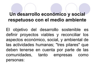 Un desarrollo económico y social
respetuoso con el medio ambiente
El objetivo del desarrollo sostenible es
definir proyectos viables y reconciliar los
aspectos económico, social, y ambiental de
las actividades humanas; "tres pilares" que
deben tenerse en cuenta por parte de las
comunidades, tanto empresas como
personas:

 