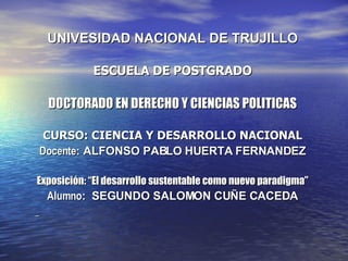 UNIVESIDAD NACIONAL DE TRUJILLO ESCUELA DE POSTGRADO DOCTORADO EN DERECHO Y CIENCIAS POLITICAS CURSO: CIENCIA Y DESARROLLO NACIONAL Docente : ALFONSO PABLO HUERTA FERNANDEZ Exposición: “El desarrollo sustentable como nuevo paradigma” Alumno :  SEGUNDO SALOMON CUÑE CACEDA 
