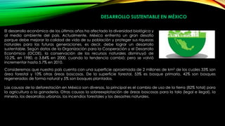 DESARROLLO SUSTENTABLE EN MÉXICO
El desarrollo económico de los últimos años ha afectado la diversidad biológica y
al medio ambiente del país. Actualmente, México enfrenta un gran desafío
porque debe mejorar la calidad de vida de su población y proteger sus riquezas
naturales para las futuras generaciones, es decir, debe lograr un desarrollo
sustentable. Según datos de la Organización para la Cooperación y el Desarrollo
Económico (OCDE), la conservación de los recursos naturales disminuyó de
10.2%, en 1980, a 3.84% en 2000, cuando la tendencia cambió; pero se volvió
incrementar hasta 5.7% en 2010.
Consideremos que nuestro país cuenta con una superficie aproximada de 2 millones de km2 de los cuales 33% son
área forestal y 10% otras áreas boscosas. De la superficie forestal, 53% es bosque primario, 42% son bosques
regenerados de forma natural y 5% son bosques plantados.
Las causas de la deforestación en México son diversas, la principal es el cambio de uso de la tierra (82% total) para
la agricultura o la ganadería. Otras causas la sobreexplotación de áreas boscosas para la tala (legal e ilegal), la
minería, los desarrollos urbanos, los incendios forestales y los desastres naturales.
 