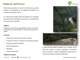 Garantizar el suministro de agua potable y ofrecer un horizonte
de desarrollo que permita definir la vocación productiva de la
ciudad.
Objetivo:
Construcción de presa (50 % avance, cortina)
Acueducto de 145 Km (Licitación 2012-proyecto ejecutivo)
Tanques de bombeo 100,000 m3
Área de Potabilización
Rebombeo
Líneas de distribución
Acciones:
Estado del Proyecto:
Dotará de agua potable a la ciudad con volúmenes que podrán
sostener las necesidades de una población equivalente a la
actual por los próximos 30 años.
La ciudad de León deberá definir las políticas de su desarrollo
para garantizar las actividades de acuerdo con la disponibilidad
del recurso para su población.
A partir de este proyecto contamos con un margen de 30
años para regular de manera sustentable el crecimiento
urbano, tomando en cuenta la capacidad de carga futura de
las reservas de agua superficial y subterránea.
Fuente:  SAPAL  marzo  2012    Nuevo Continuidad Proy. Ejecutivo
PRESA EL ZAPOTILLO
 