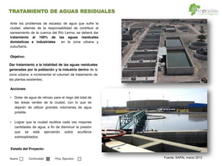 Fuente: SAPAL marzo 2012
Dar tratamiento a la totalidad de las aguas residuales
generadas por la población y la industria dentro de la
zona urbana, e incrementar el volumen de tratamiento de
las plantas existentes.
Ante los problemas de escasez de agua que sufre la
ciudad, además de la responsabilidad de contribuir al
saneamiento de la cuenca del Río Lerma, se deberá dar
tratamiento al 100% de las aguas residuales
domésticas e industriales en la zona urbana y
suburbana.
Dotar de agua de rehúso para el riego del total de
las áreas verdes de la ciudad, con lo que se
dejarán de utilizar grandes volúmenes de agua
potable.
Lograr que la ciudad reutilice cada vez mayores
cantidades de agua, a fin de disminuir la presión
que se está ejerciendo sobre acuíferos
sobrexplotados.
Objetivo:
Acciones:
Estado del Proyecto:
Nuevo Continuidad Proy. Ejecutivo
TRATAMIENTO DE AGUAS RESIDUALES
 