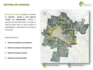 El Sistema de Parques constituye un esfuerzo
por mantener, ampliar y crear espacios
de esparcimiento, diversión y
descanso que tanta falta hacen a la ciudad. A
través de estas zonas se busca impulsar la
sustentabilidad y conservación en el municipio y
zona urbana.
Está conformado por:
1. Sistema de parques eco sistémicos
2. Sistema de parques metropolitanos
3. Sistema de parques urbanos
4. Sistema de parques lineales
SISTEMA DE PARQUES
 