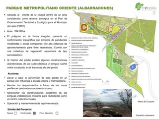 Llevar a cabo la conversión de este predio en un
parque con influencia a escala urbana y metropolitana.
Atender los requerimientos a futuro de las zonas
periféricas destinadas crecimiento urbano.
Aprovechar las construcciones existentes de las
antiguas instalaciones militares para reutilizarlas como
un centro cultural o museo.
Operación y mantenimiento de la primera etapa.
Ubicado al oriente de la ciudad dentro de un área
considerada como reserva ecológica en el Plan de
Ordenamiento Territorial y Ecológico para el Municipio
de León (POTE).
Área: 284.00 ha.
El polígono es de forma irregular, presenta un
conformación topográfica con lomeríos de pendientes
moderadas y zonas semiplanas con alto potencial de
aprovechamiento para fines recreativos. Cuenta con
una cobertura de vegetación secundaria de tipo
semidesértico.
Al interior del predio existen algunas construcciones
abandonadas, de las cuales destaca un antiguo cuartel
militar localizado en el área más alta del predio.
Acciones:
Plano de Conjunto
Estado del Proyecto:
Nuevo Continuidad Proy. Ejecutivo
PARQUE METROPOLITANO ORIENTE (ALBARRADONES)
Contexto a intervenir
 