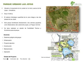 Ubicado al norponiente de la ciudad en la micro cuenca de las
Joyas Venaderos.
Área: 61.88 ha.
El sistema hidrológico superficial de la zona integra a las dos
presas de Las Joyas.
Este parque beneficiará directamente a las colonias populares
como Observatorio, San José de las Joyas, La Fragua, Convive.
Se tiene realizado un estudio de Factibilidad Técnica y
Económica para el parque.
Acciones:
Gestionar polígono del parque
Anteproyecto
Proyecto ejecutivo
Construcción
Mantenimiento
Operación
Estado del Proyecto:
Nuevo Continuidad Proy. Ejecutivo
PARQUE URBANO LAS JOYAS
Plano de zonificación
Plano de ubicación
 