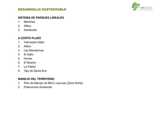 DESARROLLO SUSTENTABLE
SISTEMA DE PARQUES LINEALES
1. Mariches
2. Alfaro
3. Sardaneta
A CORTO PLAZO
1. Interceptor Ejido
2. Alfaro
3. Las Mandarinas
4. El Salto
5. Hondo
6. El Muerto
7. La Patiña
8. Tajo de Santa Ana
MANEJO DEL TERRITORIO
1. Plan de Manejo de Micro cuencas (Zona Norte)
2. Fideicomiso Ambiental
 