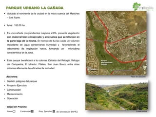 Ubicado al nororiente de la ciudad en la micro cuenca del Mariches
Las Joyas.
Área: 100.00 ha.
Es una cañada con pendientes mayores al 8%, presenta vegetación
con matorral bien conservado y arroyuelos que se bifurcan en
la parte baja de la misma. En tiempo de lluvias capta un volumen
importante de agua conservando humedad y favoreciendo el
crecimiento de vegetación nativa, formando un microclima
característico de la zona.
Este parque beneficiará a la colonias Cañada del Refugio, Refugio
del Campestre, El Mirador, Piletas, San Juan Bosco entre otras
colonias altamente densificadas de la ciudad.
Gestión polígono del parque
Proyecto Ejecutivo
Construcción
Mantenimiento
Operación
(En proceso por SAPAL) Estado actual
Plano de ubicación
Parque
Metropolitano
Cañada
Fracc.
La Cañada
Acciones:
Estado  del  Proyecto:  
Nuevo Continuidad Proy. Ejecutivo
PARQUE URBANO LA CAÑADA
 