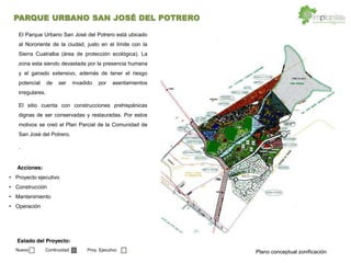 Proyecto ejecutivo
Construcción
Mantenimiento
Operación
Acciones:
Estado del Proyecto:
Nuevo Continuidad Proy. Ejecutivo
PARQUE URBANO SAN JOSÉ DEL POTRERO
El Parque Urbano San José del Potrero está ubicado
al Nororiente de la ciudad, justo en el límite con la
Sierra Cuatralba (área de protección ecológica). La
zona esta siendo devastada por la presencia humana
y el ganado extensivo, además de tener el riesgo
potencial de ser invadido por asentamientos
irregulares.
El sitio cuenta con construcciones prehispánicas
dignas de ser conservadas y restauradas. Por estos
motivos se creó el Plan Parcial de la Comunidad de
San José del Potrero.
.
Plano conceptual zonificación
 