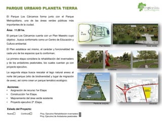 Asignación de recurso 1er Etapa
Construcción 1er Etapa.
Mejoramiento del área verde existente
Proyecto ejecutivo 2ª. Etapa.
El Parque Los Cárcamos forma junto con el Parque
Metropolitano, una de las áreas verdes públicas más
importantes de la ciudad.
Área: 11.00 ha.
El parque Los Cárcamos cuenta con un Plan Maestro cuyo
objetivo , busca conformarlo como un Centro de Educación y
Cultura ambiental.
El Plan establece así mismo, el carácter y funcionalidad de
cada uno de los espacios que lo conforman.
La primera etapa considera la rehabilitación del invernadero
y de los andadores peatonales, los cuales cuentan ya con
proyecto ejecutivo.
La segunda etapa busca rescatar el lago natural anexo al
norte del parque (sitio de biodiversidad y lugar de migración
de aves), así como crear un parque temático ecológico.
Áreas verdes
Planta de conjunto
Andadores
2A.
ETAPA
PARQUE
Plan Maestro
Ubicación
Acciones:
Estado del Proyecto:
Nuevo Continuidad Proy. Ejecutivo Rehabilitación invernadero
Proy. Ejecutivo de Andadores peatonales
PARQUE URBANO PLANETA TIERRA
 