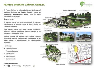 Gestión polígono
Proyecto Ejecutivo
Construcción
Reforestación
Mantenimiento
El Parque Cañada se integra junto con la clínica del
Instituto Mexicano del Seguro Social, como un
importante equipamiento zonal para la parte
norponiente de la ciudad.
Área: 4.16 ha.
El parque cuenta con una accesibilidad de carácter
metropolitana al ubicarse sobre el Blvd. Miguel de
Cervantes Saavedra.
Este parque cuenta con áreas verdes, andadores,
servicios, canchas deportivas, juegos infantiles y de
descanso convivencia social.
Además cuenta con espacio para integrar eventos
múltiples al aire libre, contribuye a la conservación de las
áreas verdes y mantenimiento de construcciones
existentes.
Vista Longitudinal
Área de descanso y sanitariosÁrea verde y andadores Juegos infantiles
Planta de conjunto Plano de ubicación
Acciones:
Estado del Proyecto:
Nuevo Continuidad Proy. Ejecutivo
PARQUE URBANO CAÑADA CEREZA
 