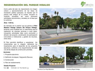 REGENERACIÓN DEL PARQUE HIDALGO
Acciones:
Como parte del plan de mejoramiento de imagen
urbana y aprovechamiento de las áreas de
recreación pública (parques), se impulsa que el
parque más antiguo de la ciudad, recupere su
vocación recreativa, así como promueva
actividades (económicas y sociales) en el área que
lo conforma.
Área: 4.50 ha.
Es derivado de lo anterior que se genera el Plan
Maestro Paisaje Urbano del Parque Hidalgo,
teniendo como finalidad ser un instrumento para la
realización de diversas acciones a corto plazo,
incluyendo actividades tales como promoción y
difusión del proyecto, coordinación de participación
comunitaria e institucional, y gestión de recursos,
entre otras.
El Plan permitirá identificar y caracterizar los
componentes que lo integran, definiendo los
lineamientos para el desarrollo de los proyectos
ejecutivos, conforme a los requerimientos de cada
una de las etapas de construcción previstas.
1. Proyectos ejecutivos
2. Definición de etapas / Asignación Recurso
3. Construcción
4. Plan de mantenimiento
Estado Proyecto:
Nuevo Continuidad Proy. Ejecutivo
Escultura Cruz Roja Mexicana
Estado actual Parque
Escultura Miguel Hidalgo
 