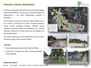 El Parque se desarrolla desde el Parque de Cañada del Refugio
hasta la avenida México; a lo largo de su recorrido se integran los
equipamientos y las zonas habitacionales populares e
industriales.
Se concluyeron las obras de la primera y segunda etapa, que va
de la calle Dr. Pablo del Río al Blvd.. Cervantes Saavedra.
Incluye: ciclovía, andadores, jardinería, mobiliario urbano,
vialidades, alumbrado público, la rehabilitación de 3 canchas
deportivas, además de 2 nuevas canchas de uso múltiples en la
Mini deportiva Piletas.
Para concluir falta el tramo de la calle Romita a la calle Jorullo y
el andador superior de las canchas de fútbol.
Obras complementarias para la Mini deportiva Piletas
Construcción 3ª. Etapa Tramo: Blvd.. Cervantes Saavedra
a Presa Mariches
Intersecciones viales y cruces peatonales -
ciclistas
Parque Lineal 1er Etapa
Plano de ubicación
Tramo a intervenir 3ª Etapa
Acciones:
Estado del Proyecto:
Nuevo Continuidad Proy. Ejecutivo: de Blvd. C. Saavedra a calle Romita
PARQUE LINEAL MARICHES
 