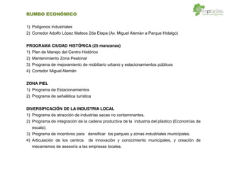RUMBO ECONÓMICO
1) Polígonos Industriales
2) Corredor Adolfo López Mateos 2da Etapa (Av. Miguel Alemán a Parque Hidalgo)
PROGRAMA CIUDAD HISTÓRICA (25 manzanas)
1) Plan de Manejo del Centro Histórico
2) Mantenimiento Zona Peatonal
3) Programa de mejoramiento de mobiliario urbano y estacionamientos públicos
4) Corredor Miguel Alemán
ZONA PIEL
1) Programa de Estacionamientos
2) Programa de señalética turística
DIVERSIFICACIÓN DE LA INDUSTRIA LOCAL
1) Programa de atracción de industrias secas no contaminantes.
2) Programa de integración de la cadena productiva de la industria del plástico (Economías de
escala).
3) Programa de incentivos para densificar los parques y zonas industriales municipales.
4) Articulación de los centros de innovación y conocimiento municipales, y creación de
mecanismos de asesoría a las empresas locales.
 