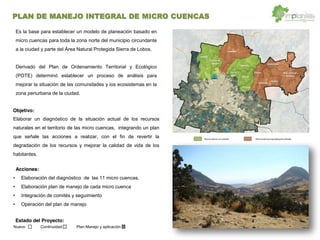 Nuevo Continuidad Plan Manejo y aplicación
Objetivo:
Acciones:
Estado del Proyecto:
Es la base para establecer un modelo de planeación basado en
micro cuencas para toda la zona norte del municipio circundante
a la ciudad y parte del Área Natural Protegida Sierra de Lobos.
Derivado del Plan de Ordenamiento Territorial y Ecológico
(POTE) determinó establecer un proceso de análisis para
mejorar la situación de las comunidades y los ecosistemas en la
zona periurbana de la ciudad.
Elaborar un diagnóstico de la situación actual de los recursos
naturales en el territorio de las micro cuencas, integrando un plan
que señale las acciones a realizar, con el fin de revertir la
degradación de los recursos y mejorar la calidad de vida de los
habitantes.
Elaboración del diagnóstico de las 11 micro cuencas.
Elaboración plan de manejo de cada micro cuenca
Integración de comités y seguimiento
Operación del plan de manejo
PLAN DE MANEJO INTEGRAL DE MICRO CUENCAS
 