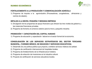 RUMBO ECONÓMICO
FORTALECIMIENTO A LA PRODUCCIÓN Y COMERCIALIZACIÓN AGRÍCOLA
1) Programa de impulso a la agroindustria (Procesadoras, congeladoras, almacenes y
centros de abasto).
IMPULSO A LA MICRO, PEQUEÑA Y MEDIANA EMPRESA
1) Divulgación de los programas de apoyo financiero que ofrecen los tres niveles de gobierno y
las instancias financieras privadas.
2) Programa de fomento al comercio exterior para la micro y pequeña industria.
PROMOCIÓN Y CAPACITACIÓN DEL CAPITAL HUMANO
1) Programa de educación y capacitación laboral en el sector formal de la economía.
CONSOLIDACIÓN DE LOS SERVICIOS ESTRATÉGICOS DEL SECTOR TERCIARIO
MUNICIPAL. (TURISMO MÉDICO, DE NEGOCIOS Y SERVICIOS EDUCATIVOS)
1) Desarrollo de una política pública que propicie y vertebre servicios médicos de calidad.
2) Programa de certificación internacional de hospitales locales.
3) Programa de fortalecimiento de la infraestructura hotelera.
4) Programa de atracción de inversiones en la industria cultural.
5) Proyecto de certificación de servicios educativos locales.
 