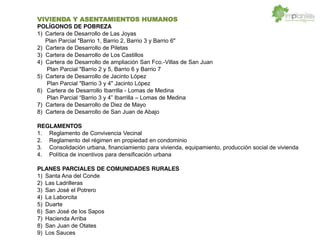 VIVIENDA Y ASENTAMIENTOS HUMANOS
POLÍGONOS DE POBREZA
1) Cartera de Desarrollo de Las Joyas
Plan Parcial "Barrio 1, Barrio 2, Barrio 3 y Barrio 6"
2) Cartera de Desarrollo de Piletas
3) Cartera de Desarrollo de Los Castillos
4) Cartera de Desarrollo de ampliación San Fco.-Villas de San Juan
Plan Parcial "Barrio 2 y 5, Barrio 6 y Barrio 7
5) Cartera de Desarrollo de Jacinto López
Plan Parcial "Barrio 3 y 4" Jacinto López
6) Cartera de Desarrollo Ibarrilla - Lomas de Medina
Plan Parcial 3 y 4 Ibarrilla Lomas de Medina
7) Cartera de Desarrollo de Diez de Mayo
8) Cartera de Desarrollo de San Juan de Abajo
REGLAMENTOS
1. Reglamento de Convivencia Vecinal
2. Reglamento del régimen en propiedad en condominio
3. Consolidación urbana, financiamiento para vivienda, equipamiento, producción social de vivienda
4. Política de incentivos para densificación urbana
PLANES PARCIALES DE COMUNIDADES RURALES
1) Santa Ana del Conde
2) Las Ladrilleras
3) San José el Potrero
4) La Laborcita
5) Duarte
6) San José de los Sapos
7) Hacienda Arriba
8) San Juan de Otates
9) Los Sauces
 