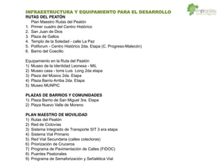 INFRAESTRUCTURA Y EQUIPAMIENTO PARA EL DESARROLLO
RUTAS DEL PEATÓN
Plan Maestro Rutas del Peatón
1. Primer cuadro del Centro Histórico
2. San Juan de Dios
3. Plaza de Gallos
4. Templo de la Soledad - calle La Paz
5. Poliforum - Centro Histórico 2da. Etapa (C. Progreso-Malecón)
6. Barrio del Coecillo
Equipamiento en la Ruta del Peatón
1) Museo de la Identidad Leonesa - MIL
2) Museo casa - torre Luis Long 2da etapa
3) Plaza del Músico 2da. Etapa
4) Plaza Barrio Arriba 2da. Etapa
5) Museo MUNPIC
PLAZAS DE BARRIOS Y COMUNIDADES
1) Plaza Barrio de San Miguel 3ra. Etapa
2) Plaza Nuevo Valle de Moreno
PLAN MAESTRO DE MOVILIDAD
1) Rutas del Peatón
2) Red de Ciclovías
3) Sistema Integrado de Transporte SIT 3 era etapa
4) Sistema Vial Primario
5) Red Vial Secundaria (calles colectoras)
6) Priorización de Cruceros
7) Programa de Pavimentación de Calles (FIDOC)
8) Puentes Peatonales
9) Programa de Semaforización y Señalética Vial
 