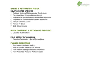 SALUD Y ACTIVACIÓN FÍSICA
EQUIPAMIENTOS URBANOS
1) Auditorio de Usos Múltiples y Alto Rendimiento
2) Deportiva Norte (Parque Metropolitano)
3) Programa de Mantenimiento de unidades deportivas
4) Programa de Mantenimiento de Mini deportivas
5) Parque Extremo Juvenil
6) Parque de Salud
7) Club del caminante
BUEN GOBIERNO Y ESTADO DE DERECHO
1) Catastro Multifinalitario
ZONA METROPOLITANA LEÓN
1) Aspectos Regionales Zona Metropolitana
PLANES MAESTROS
1) Plan Maestro Malecón del Río
2) Plan de Manejo Panteón San Nicolás
3) Plan Maestro de regeneración Barrio Arriba
4) Plan Parcial del Polígono Poliforum León
 