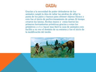Gracias a la necesidad de poder defenderse de los
animales surgió la idea de tallar las piedras de afilar la
punta de los palos y huesos para obtener objetos filosos y
este fue el inicio de perfeccionamiento de armas Al tiempo
crearon las lanzas, flechas mazos y estas fueron las
primeras herramientas primitivas gracias a estas los
primitivos podían hacer mas fácil la caza de animales esto
facilito a su vez el dominio de su entorno y fue el inicio de
la modificación del medio
 